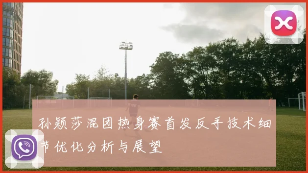 孙颖莎混团热身赛首发反手技术细节优化分析与展望