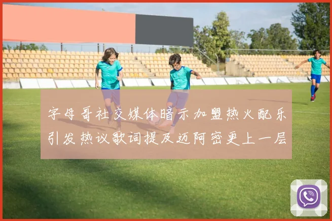 字母哥社交媒体暗示加盟热火配乐引发热议歌词提及迈阿密更上一层楼