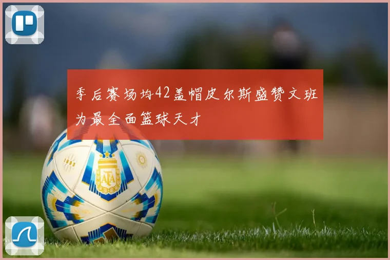 季后赛场均42盖帽皮尔斯盛赞文班为最全面篮球天才