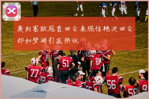 奥利塞欧冠首回合表现惊艳次回合却如梦游引发热议