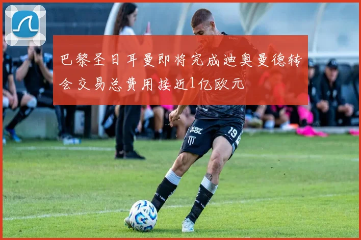 巴黎圣日耳曼即将完成迪奥曼德转会交易总费用接近1亿欧元