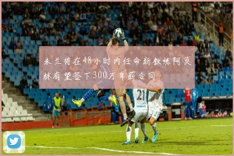 米兰将在48小时内任命新教练阿莫林有望签下300万年薪合同