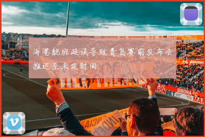 海港航班延误导致青岛赛前发布会推迟至未定时间