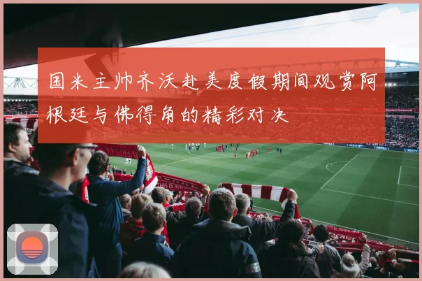 国米主帅齐沃赴美度假期间观赏阿根廷与佛得角的精彩对决