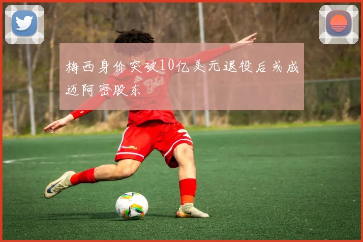 梅西身价突破10亿美元退役后或成迈阿密股东