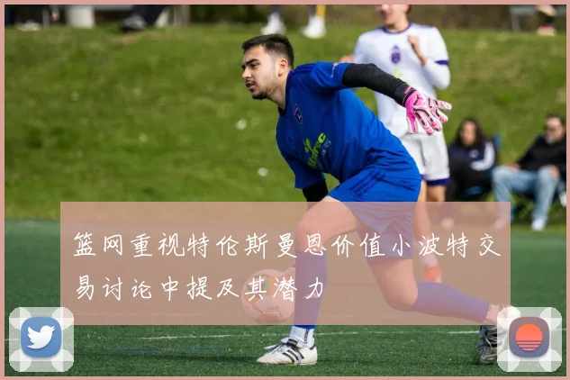 篮网重视特伦斯曼恩价值小波特交易讨论中提及其潜力