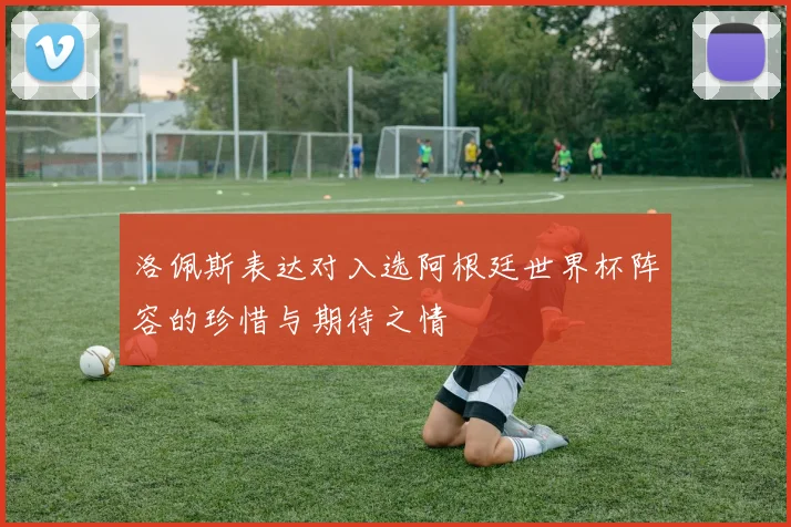 洛佩斯表达对入选阿根廷世界杯阵容的珍惜与期待之情