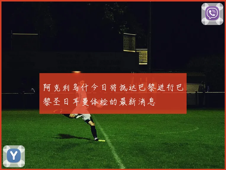 阿克利乌什今日将抵达巴黎进行巴黎圣日耳曼体检的最新消息