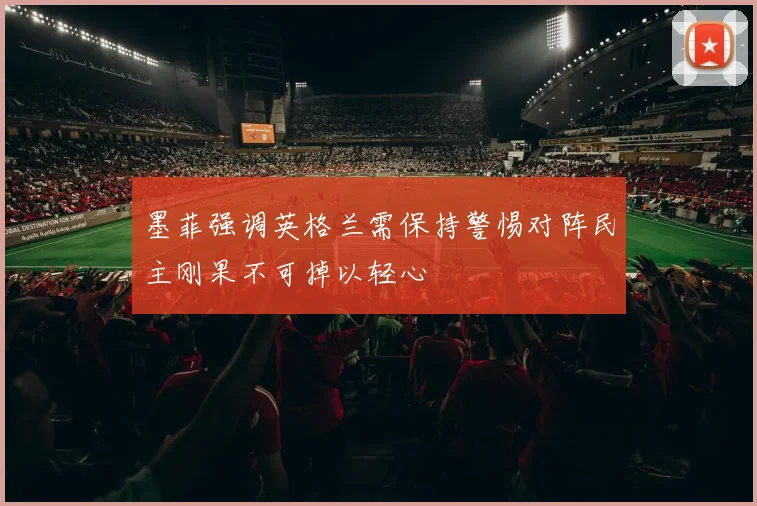 墨菲强调英格兰需保持警惕对阵民主刚果不可掉以轻心