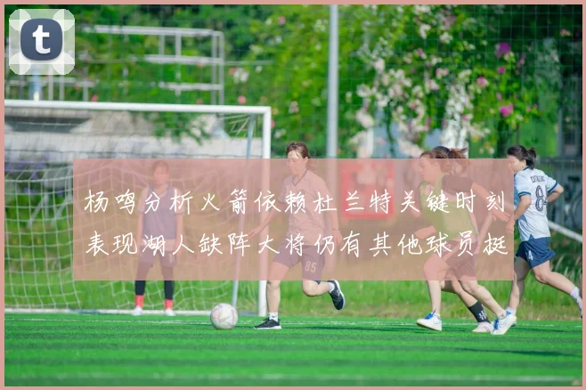 杨鸣分析火箭依赖杜兰特关键时刻表现湖人缺阵大将仍有其他球员挺身而出