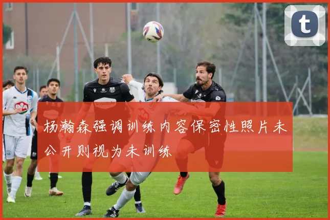 杨瀚森强调训练内容保密性照片未公开则视为未训练