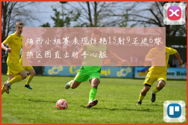 梅西小组赛表现惊艳15射9正进6球热区图直击对手心脏