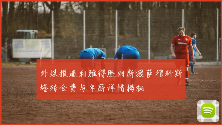 外媒报道利雅得胜利新援萨穆科斯塔转会费与年薪详情揭秘