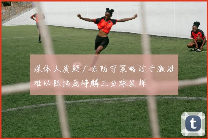 媒体人质疑广东防守策略过于激进难以阻挡庞峥麟三分球发挥