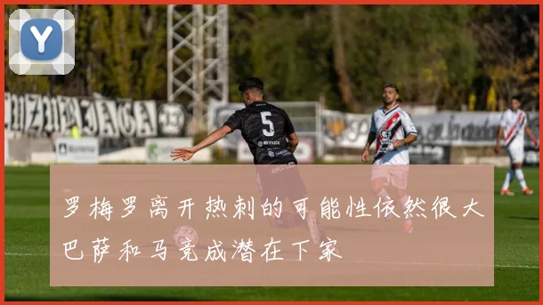 罗梅罗离开热刺的可能性依然很大巴萨和马竞成潜在下家