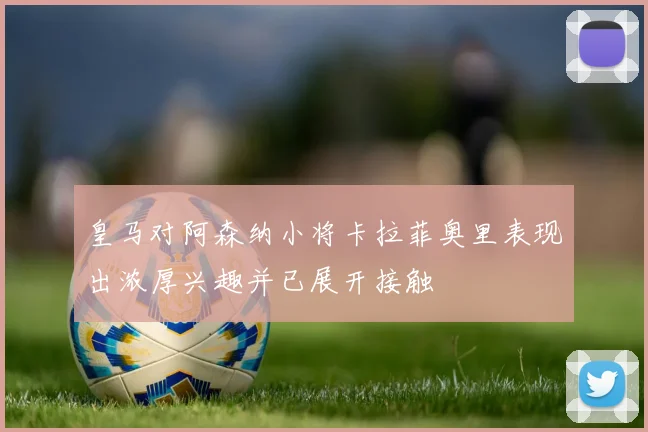 皇马对阿森纳小将卡拉菲奥里表现出浓厚兴趣并已展开接触
