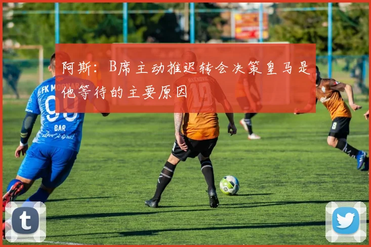 阿斯：B席主动推迟转会决策皇马是他等待的主要原因