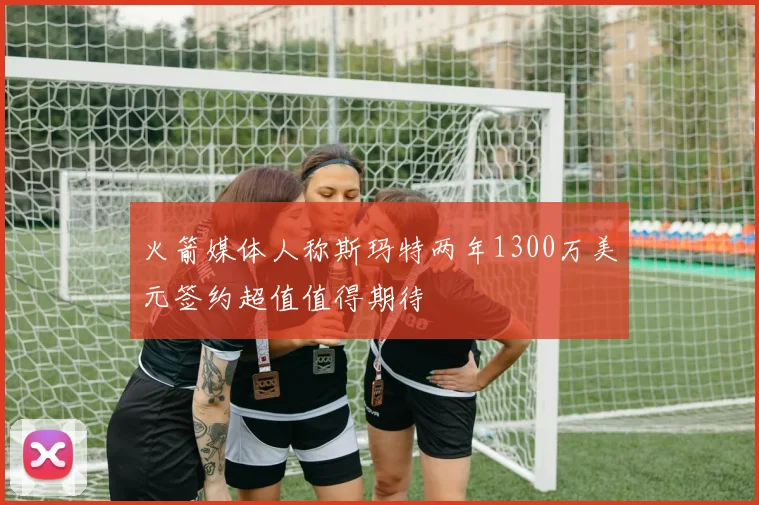 火箭媒体人称斯玛特两年1300万美元签约超值值得期待
