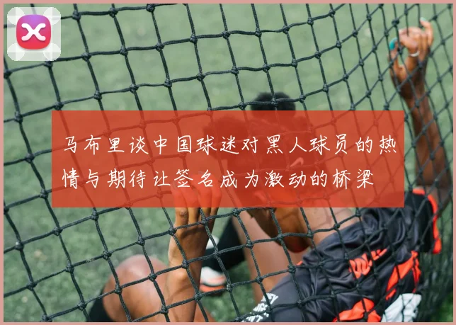马布里谈中国球迷对黑人球员的热情与期待让签名成为激动的桥梁