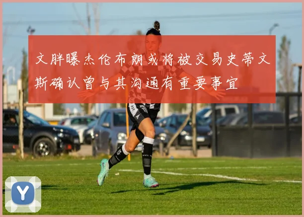文胖曝杰伦布朗或将被交易史蒂文斯确认曾与其沟通有重要事宜