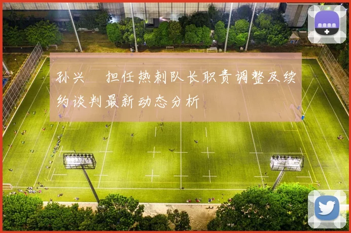 孙兴慜担任热刺队长职责调整及续约谈判最新动态分析