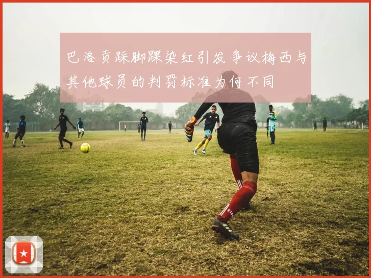 巴洛贡踩脚踝染红引发争议梅西与其他球员的判罚标准为何不同