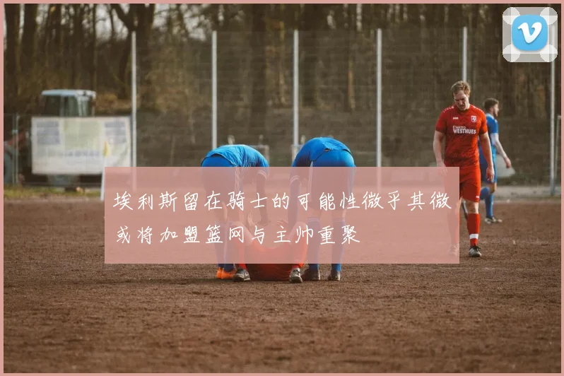 埃利斯留在骑士的可能性微乎其微或将加盟篮网与主帅重聚
