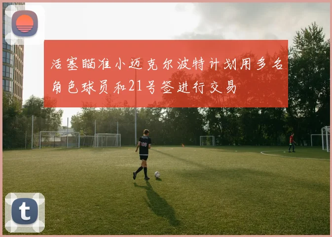 活塞瞄准小迈克尔波特计划用多名角色球员和21号签进行交易