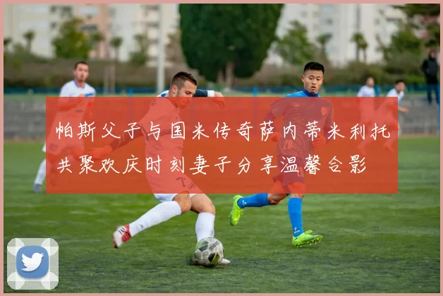 帕斯父子与国米传奇萨内蒂米利托共聚欢庆时刻妻子分享温馨合影