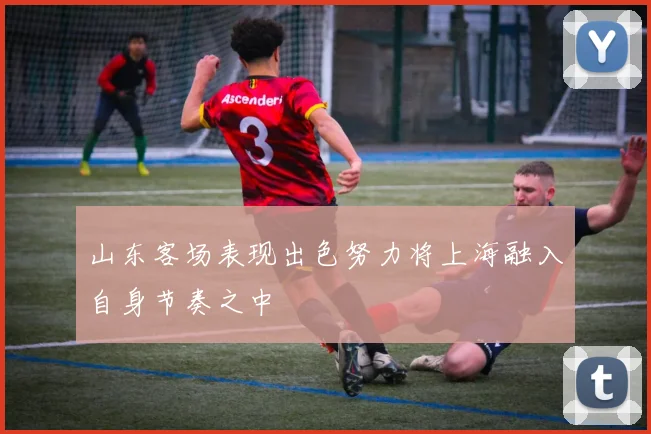 山东客场表现出色努力将上海融入自身节奏之中
